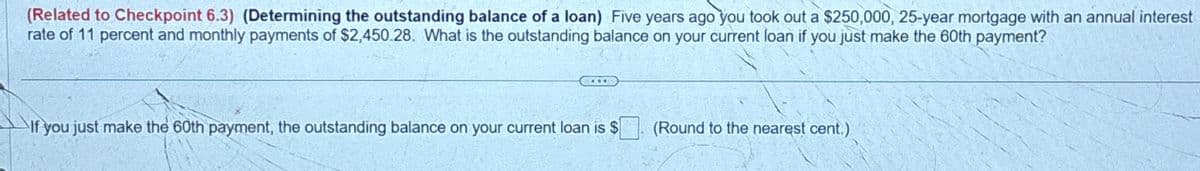 (Related to Checkpoint 6.3) (Determining the outstanding balance of a loan) Five years ago you took out a $250,000, 25-year mortgage with an annual interest
rate of 11 percent and monthly payments of $2,450.28. What is the outstanding balance on your current loan if you just make the 60th payment?
CTT
If you just make the 60th payment, the outstanding balance on your current loan is $
(Round to the nearest cent.)