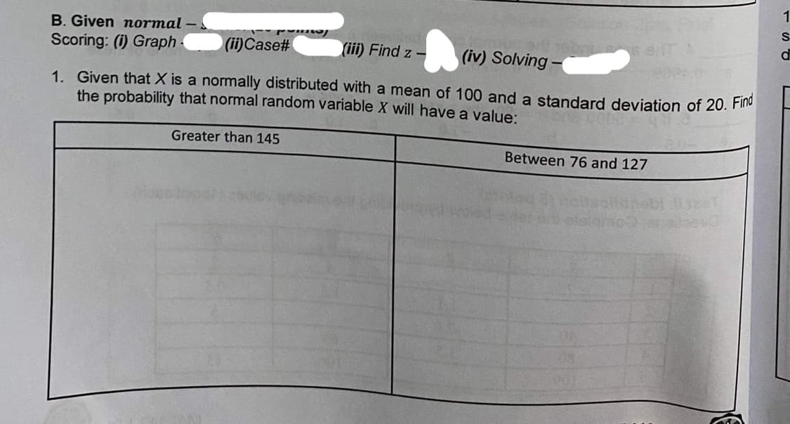 B. Given normal -
Scoring: (i) Graph
(ii)Case#
(iii) Find z -
(iv) Solving -
1. Given that X is a normally distributed with a mean of 100 and a standard deviation of 20. Flno
the probability that normal random variable X will have a value:
Greater than 145
Between 76 and 127
