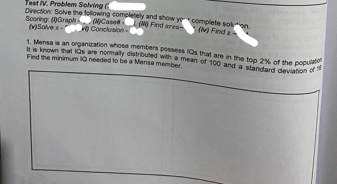 Test IV. Problem Solving (
Direction: Solve the following completely and show yor complete solution.
Scoring: (i)Graph
(v)Solve x -
1. Mensa is an organization whose members possess IQs that are in the top 2% of the population.
It is known that IQs are normally distributed with a mean of 100 and a standard deviation of 16.
I, (iii) Find area-
(ii)Case# -
vi) Conclusion-
* (iv) Find z-
Find the minimum IQ needed to be a Mensa member
