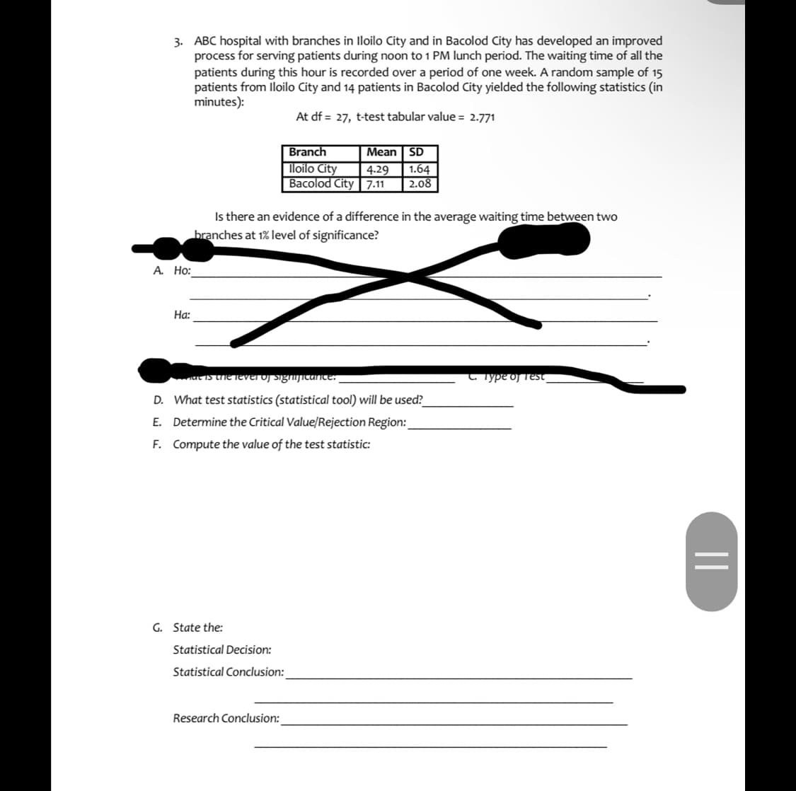 3. ABC hospital with branches in lloilo City and in Bacolod City has developed an improved
process for serving patients during noon to 1 PM lunch period. The waiting time of all the
patients during this hour is recorded over a period of one week. A random sample of 15
patients from lloilo City and 14 patients in Bacolod City yielded the following statistics (in
minutes):
At df = 27, t-test tabular value = 2.771
Branch
Mean SD
loilo City
Bacolod City | 7.11
1.64
2.08
4.29
Is there an evidence of a difference in the average waiting time between two
branches at 1% level of significance?
A. Ho:
На:
t IS the TEVEI OJ SignuJIcante:
C. Typedj Test
D. What test statistics (statistical tool) will be used?
E. Determine the Critical Value/Rejection Region:
F. Compute the value of the test statistic:
G. State the:
Statistical Decision:
Statistical Conclusion:
Research Conclusion:
||
