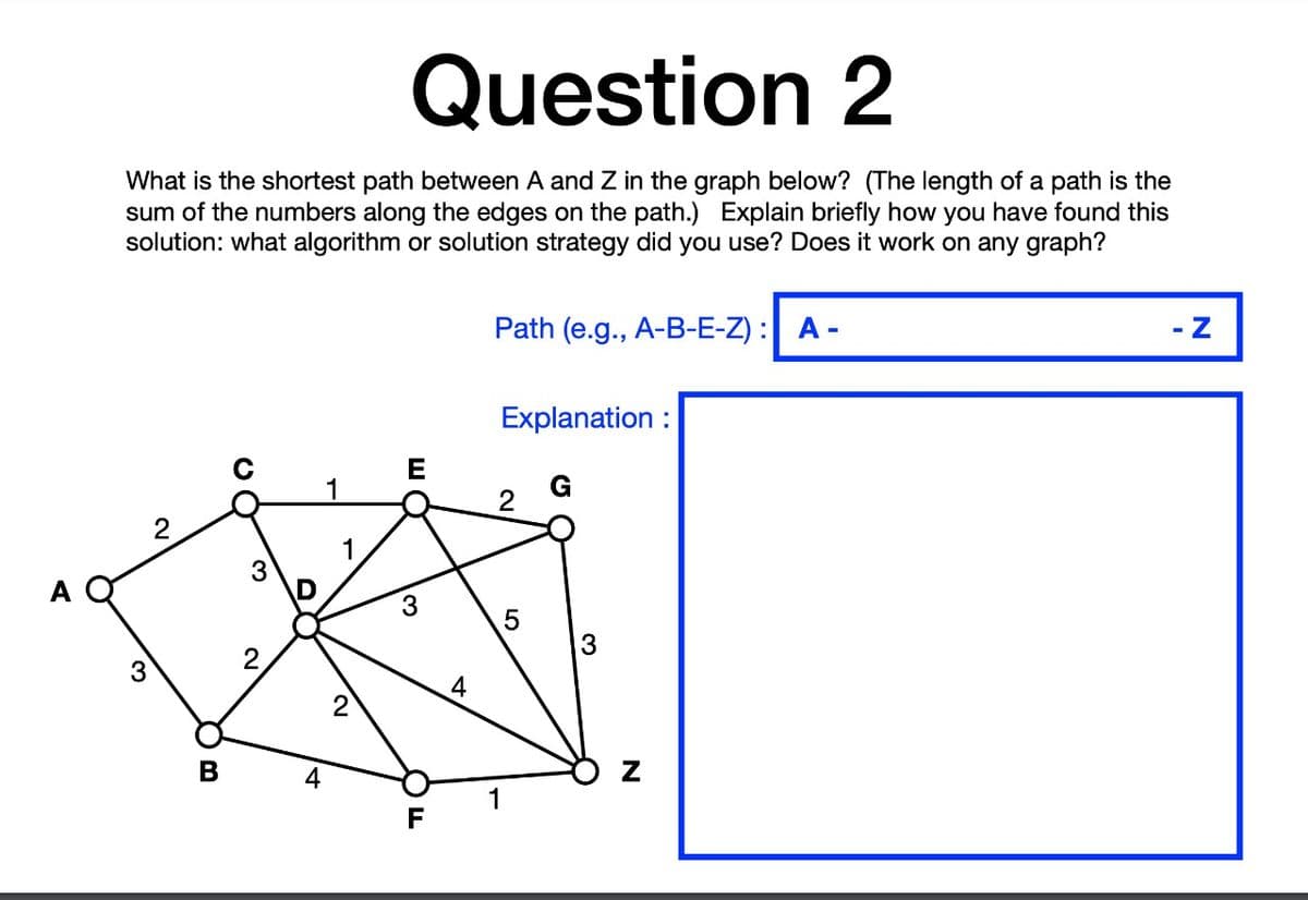 Question 2
What is the shortest path between A and Z in the graph below? (The length of a path is the
sum of the numbers along the edges on the path.) Explain briefly how you have found this
solution: what algorithm or solution strategy did you use? Does it work on any graph?
Path (e.g., A-B-E-Z) : A -
- Z
Explanation :
E
3
A
3
3
3
4
В
4
2.
