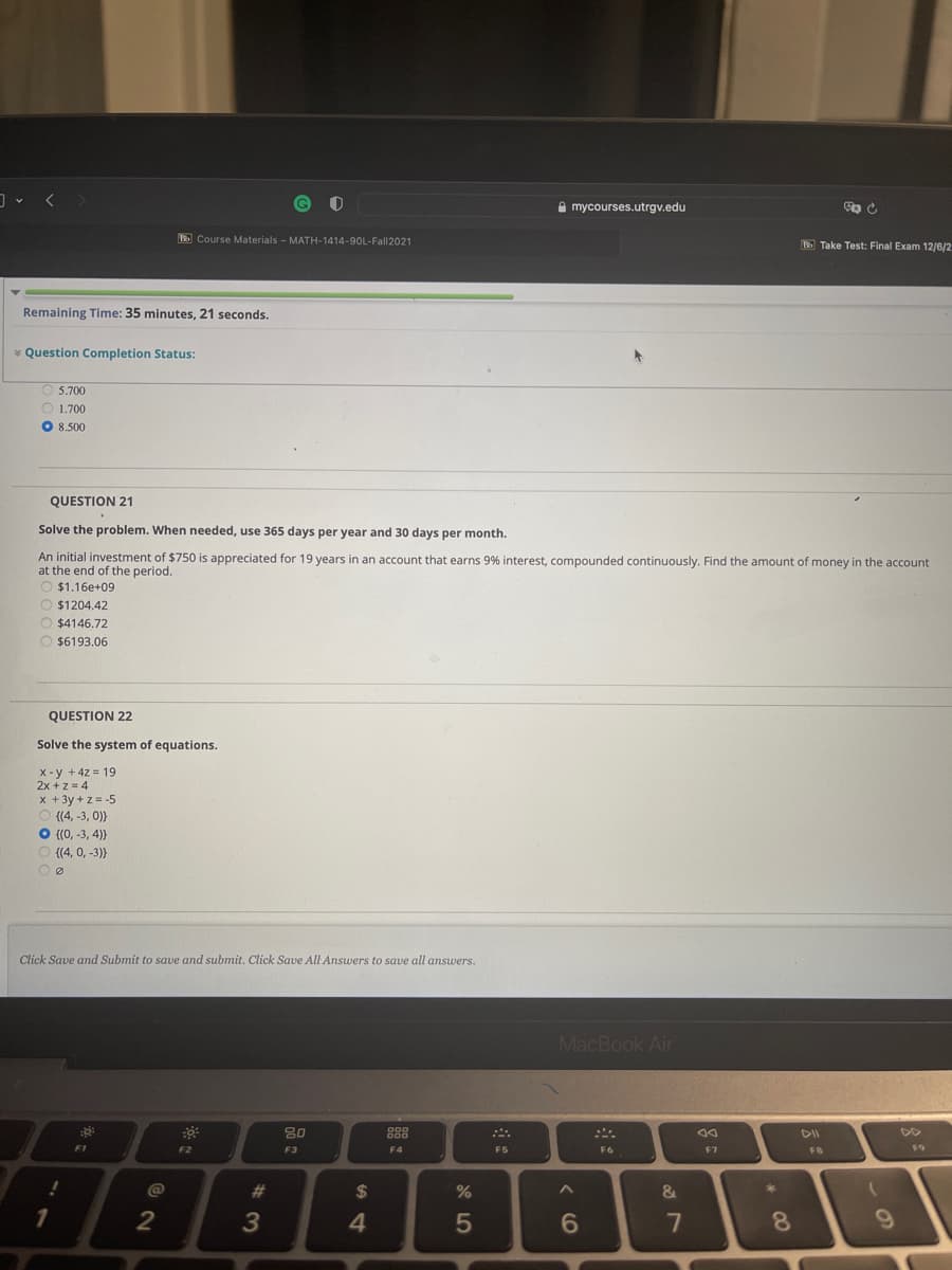 A mycourses.utrgv.edu
E Course Materials - MATH-1414-90L-Fall2021
E Take Test: Final Exam 12/6/2
Remaining Time: 35 minutes, 21 seconds.
* Question Completion Status:
O 5.700
O 1.700
O 8.500
QUESTION 21
Solve the problem. When needed, use 365 days per year and 30 days per month.
An initial investment of $750 is appreciated for 19 years in an account that earns 9% interest, compounded continuously. Find the amount of money in the account
at the end of the period.
$1,16e+09
O $1204.42
O $4146.72
O $6193.06
QUESTION 22
Solve the system of equations.
X -y + 4z = 19
2x +z=4
x + 3y + z= -5
O (4, -3, 0)}
O {(0, -3, 4))}
O {(4, 0, -3)}
Click Save and Submit to save and submit. Click Save All Answers to save all answers.
MacBook Air
80
888
F1
F2
F3
F4
F5
F6
F7
@
%23
%24
&
4
5
7
8
