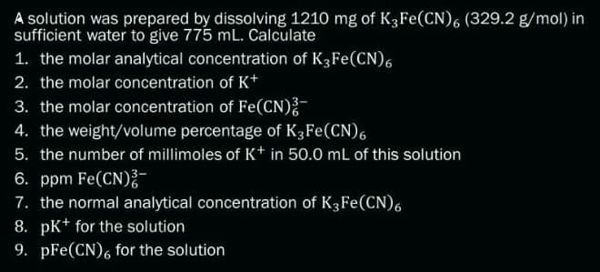 A solution was prepared by dissolving 1210 mg of K3 Fe(CN)6 (329.2 g/mol) in
sufficient water to give 775 mL. Calculate
1. the molar analytical concentration of K3Fe(CN)6
2. the molar concentration of K+
3. the molar concentration of Fe(CN)2-
4. the weight/volume percentage of K3 Fe(CN)6
5. the number of millimoles of K+ in 50.0 mL of this solution
6. ppm Fe(CN)2-
7. the normal analytical concentration of K3Fe(CN)6
8. pK+ for the solution
9. pFe(CN)6 for the solution