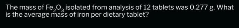 The mass of Fe₂O3 isolated from analysis of 12 tablets was 0.277 g. What
is the average mass of iron per dietary tablet?