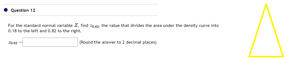 Question 12
For the standard normal variable Z, find 20.82, the value that divides the area under the density curve into
0.18 to the left and 0.82 to the right.
20.82
(Round the answer to 2 decimal places)