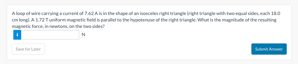 A loop of wire carrying a current of 7.62 A is in the shape of an isosceles right triangle (right triangle with two equal sides, each 18.0
cm long). A 1.72 T uniform magnetic field is parallel to the hypotenuse of the right triangle. What is the magnitude of the resulting
magnetic force, in newtons, on the two sides?
i
N
Save for Later
Submit Answer