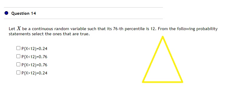 Question 14
Let X be a continuous random variable such that its 76-th percentile is 12. From the following probability
statements select the ones that are true.
OP(X<12)=0.24
OP(X<12)=0.76
OP(X>12)=0.76
OP(X>12)=0.24