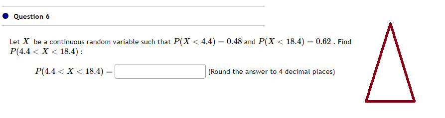 Question 6
Let X be a continuous random variable such that P(X < 4.4) = 0.48 and P(X < 18.4) = 0.62 . Find
P(4.4 < X < 18.4):
P(4.4 < X < 18.4)
=
(Round the answer to 4 decimal places)