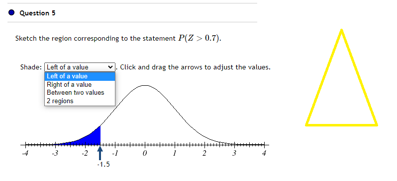 Question 5
Sketch the region corresponding to the statement P(Z > 0.7).
Shade: Left of a value
Left of a value
Right of a value
Between two values
2 regions
+++++++++++
-4
-3
-2
=================================|^^|| #+++++++++
-1.5
Click and drag the arrows to adjust the values.
-1
0 1 2
3