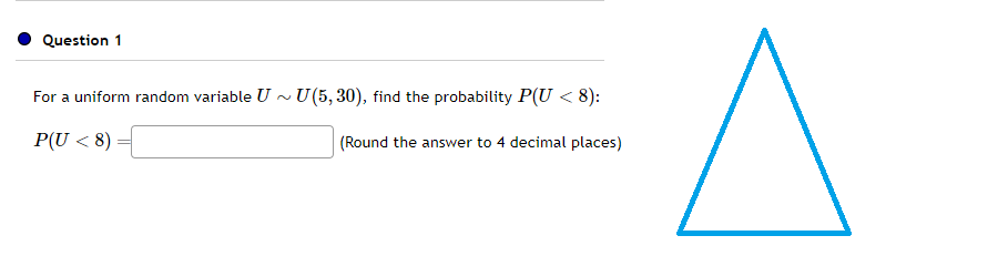 Question 1
For a uniform random variable U~ U(5,30), find the probability P(U < 8):
P(U <8)
(Round the answer to 4 decimal places)