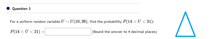 Question 3
For a uniform random variable U~ U(10, 26), find the probability P(14 < U <21):
P(14 < U <21)
(Round the answer to 4 decimal places)