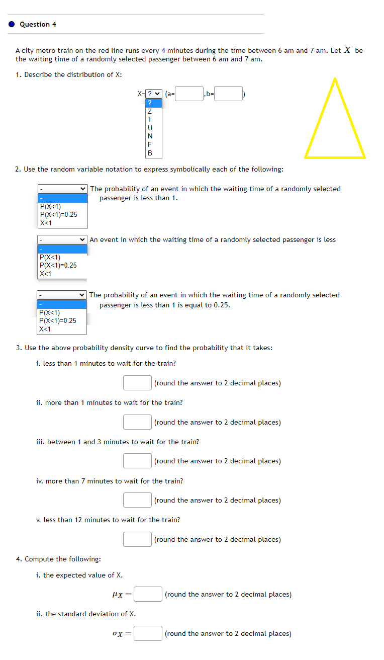 Question 4
A city metro train on the red line runs every 4 minutes during the time between 6 am and 7 am. Let X be
the waiting time of a randomly selected passenger between 6 am and 7 am.
1. Describe the distribution of X:
P(X<1)
P(X<1)=0.25
X<1
P(X<1)
P(X<1)=0.25
X<1
P(X<1)
P(X<1)=0.25
X<1
2. Use the random variable notation to express symbolically each of the following:
X-? (a=
✓ The probability of an event in which the waiting time of a randomly selected
passenger is less than 1.
Z
✓An event in which the waiting time of a randomly selected passenger is less
B
✓ The probability of an event in which the waiting time of a randomly selected
passenger is less than 1 is equal to 0.25.
3. Use the above probability density curve to find the probability that it takes:
i. less than 1 minutes to wait for the train?
ii. more than 1 minutes to wait for the train?
4. Compute the following:
i. the expected value of X.
iii. between 1 and 3 minutes to wait for the train?
fx=
μχ
,b=
ii. the standard deviation of X.
iv. more than 7 minutes to wait for the train?
ox=
(round the answer to 2 decimal places)
v. less than 12 minutes to wait for the train?
(round the answer to 2 decimal places)
(round the answer to 2 decimal places)
(round the answer to 2 decimal places)
(round the answer to 2 decimal places)
(round the answer to 2 decimal places)
(round the answer to 2 decimal places)
