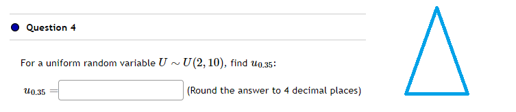 Question 4
For a uniform random variable U~ U(2, 10), find 0.35:
10.35
(Round the answer to 4 decimal places)