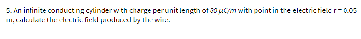 5. An infinite conducting cylinder with charge per unit length of 80 μC/m with point in the electric field r = 0.05
m, calculate the electric field produced by the wire.