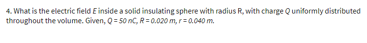 4. What is the electric field E inside a solid insulating sphere with radius R, with charge Quniformly distributed
throughout the volume. Given, Q = 50 nC, R = 0.020 m, r = 0.040 m.