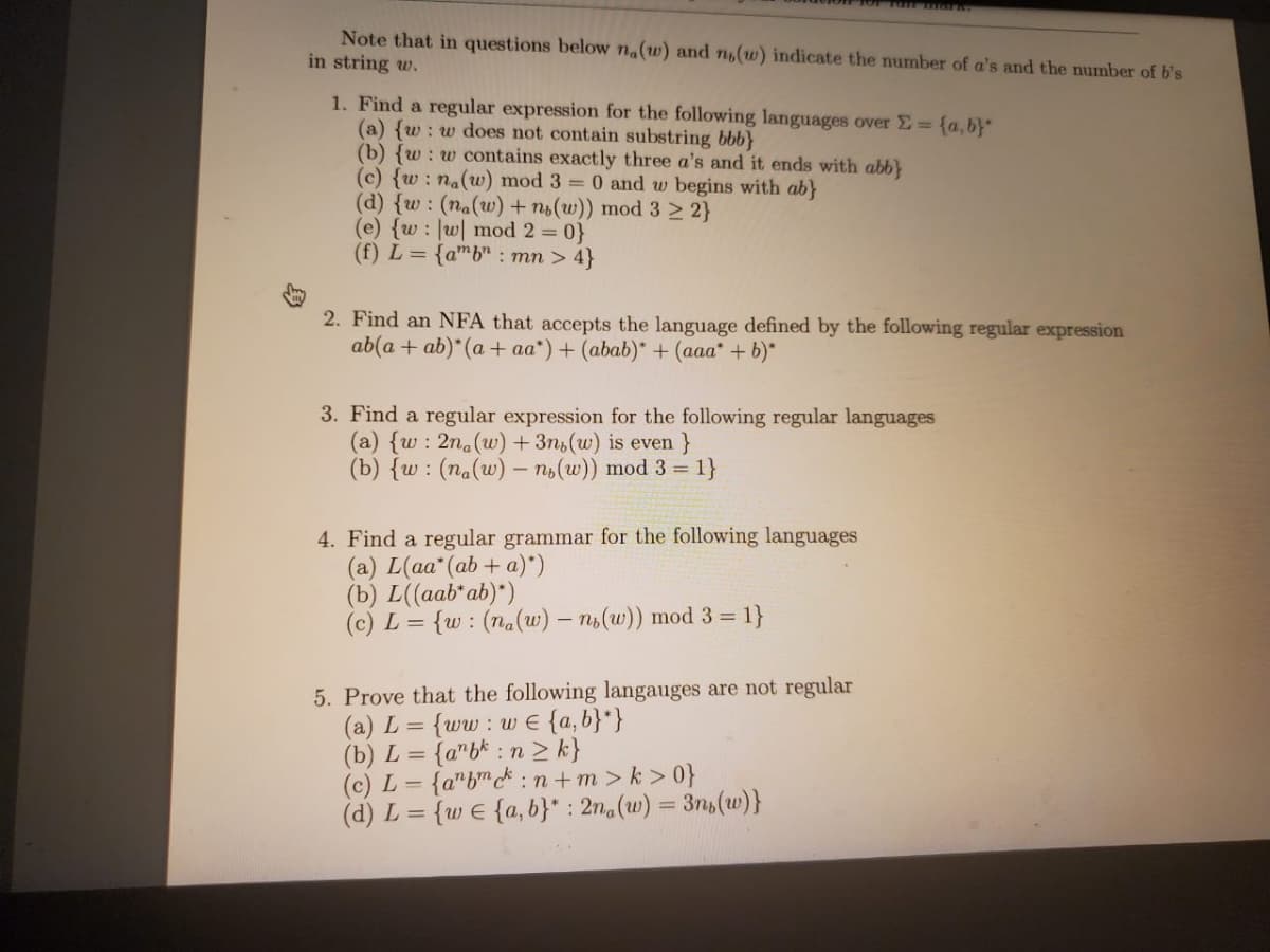 Note that in questions below na(w) and n,(w) indicate the number of a's and the number of b's
in string w.
1. Find a regular expression for the following languages over E= {a,b}"
(a) {w : w does not contain substring bbb}
(b) {w : w contains exactly three a's and it ends with abb}
(c) {w: na(w) mod 3 = 0 and w begins with ab}
(d) {w : (na(w) + no(w)) mod 3 2 2}
(e) {w : |w| mod 2 = 0}
(f) L = {amb" : mn > 4}
2. Find an NFA that accepts the language defined by the following regular expression
ab(a + ab)*(a + aa*) + (abab)* + (aaa* + b)*
3. Find a regular expression for the following regular languages
(a) {w : 2na(w) + 3n,(w) is even}
(b) {w : (na(w) – n,(w)) mod 3 = 1}
4. Find a regular grammar for the following languages
(a) L(aa" (ab+ a)*)
(b) L((aab* ab)*)
(c) L =
{w : (na(w) – ni(w)) mod 3 = 1}
5. Prove that the following langauges are not regular
(a) L = {ww: w E {a,b}*}
(b) L = {a"b* : n 2 k}
(c) L = {a"b* : n+m > k > 0}
(d) L = {w e {a, b}" : 2n.(w) = 3n,(uw)}
%3D
