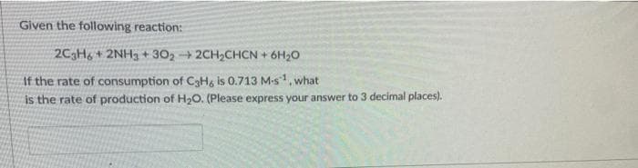 Given the following reaction:
2C3H6+ 2NH3 +3022CH₂CHCN + 6H₂O
If the rate of consumption of C3H6 is 0.713 M-s1, what
is the rate of production of H₂O. (Please express your answer to 3 decimal places).