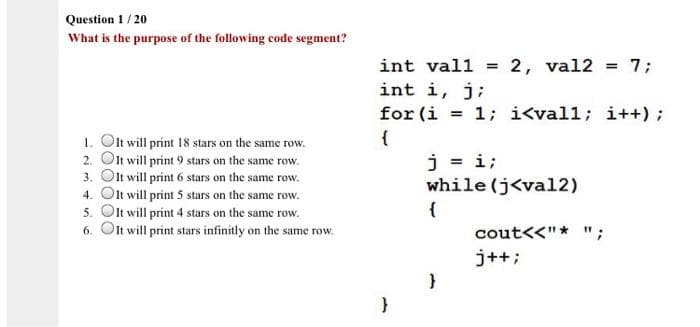 Question 1/20
What is the purpose of the following code segment?
1. Olt will print 18 stars on the same row.
2. Olt will print 9 stars on the same row.
3. Olt will print 6 stars on the same row.
4. Olt will print 5 stars on the same row.
5. Olt will print 4 stars on the same row.
6. Olt will print stars infinitly on the same row.
int vall = 2, val2 = 7;
int i, j;
for (i = 1; i<vall; i++);
{
j = i;
while (j<val2)
}
}
cout<<"* ";
j++;