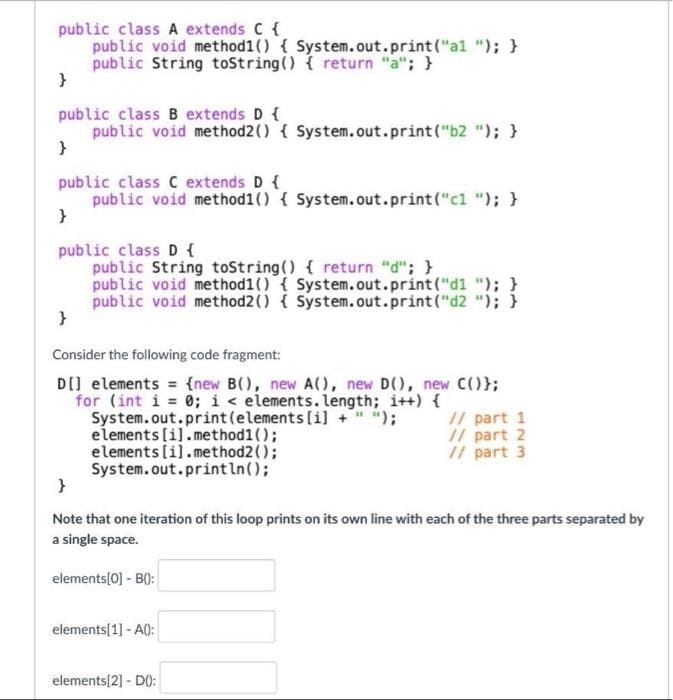 public class A extends C {
public void method1() { System.out.print("al "); }
public String toString() { return "a"; }
}
public class B extends D {
public void method2() { System.out.print("b2 "); }
}
public class C extends D {
public void method1() { System.out.print("c1 "); }
}
public class D {
public String toString() { return "d"; }
public void method1() { System.out.print("d1 "); }
public void method2() { System.out.print("d2 "); }
}
Consider the following code fragment:
D[] elements (new B(), new A(), new D(), new C()};
for (int i = 0; i < elements.length; i++) {
System.out.print (elements [i] + " ");
elements [i].method1();
// part 1
// part 2
// part 3
elements [i].method2();
System.out.println();
}
Note that one iteration of this loop prints on its own line with each of the three parts separated by
a single space.
elements[0] - B():
elements[1] - A():
elements[2] - D():