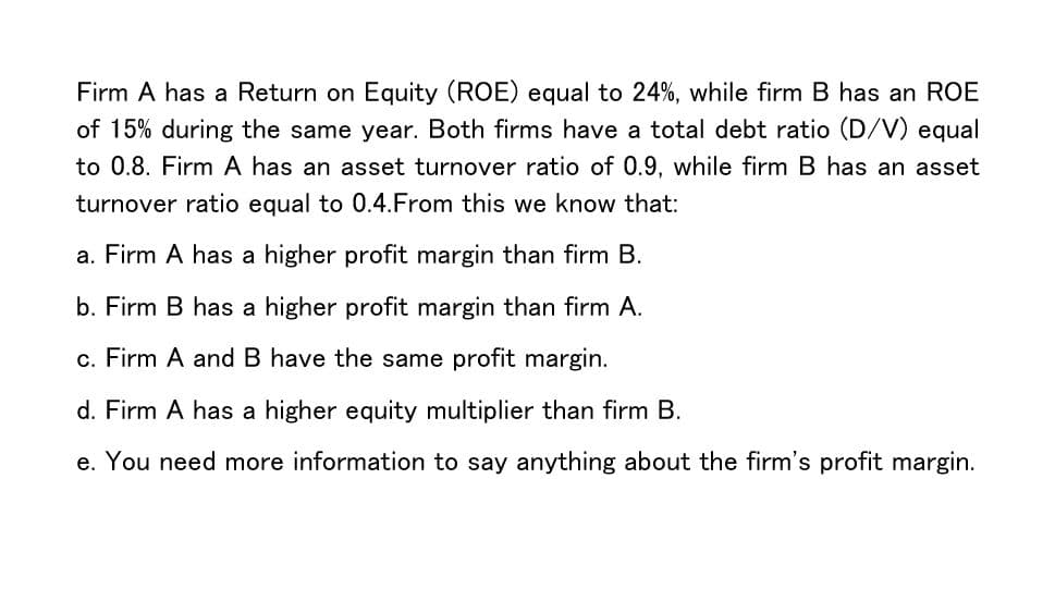 Firm A has a Return on Equity (ROE) equal to 24%, while firm B has an ROE
of 15% during the same year. Both firms have a total debt ratio (D/V) equal
to 0.8. Firm A has an asset turnover ratio of 0.9, while firm B has an asset
turnover ratio equal to 0.4.From this we know that:
a. Firm A has a higher profit margin than firm B.
b. Firm B has a higher profit margin than firm A.
c. Firm A and B have the same profit margin.
d. Firm A has a higher equity multiplier than firm B.
e. You need more information to say anything about the firm's profit margin.