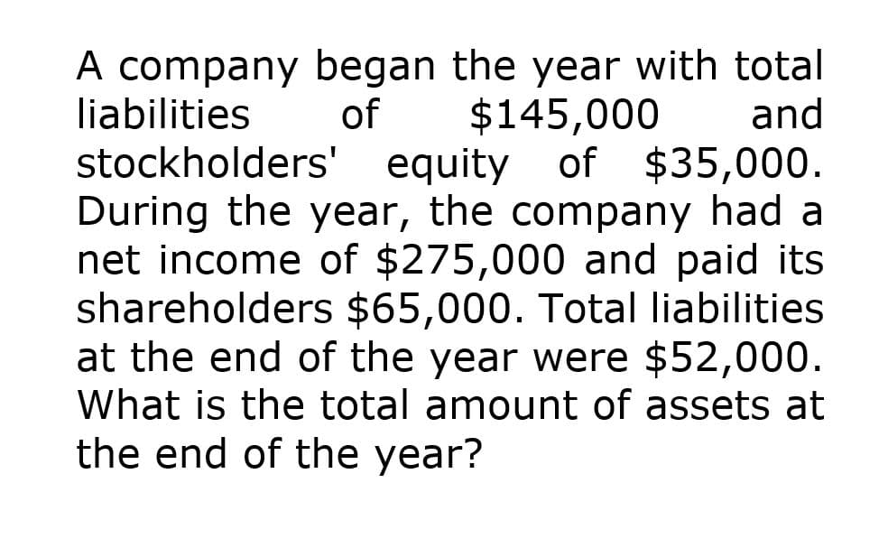 A company began the year with total
liabilities of $145,000 and
stockholders' equity of $35,000.
During the year, the company had a
net income of $275,000 and paid its
shareholders $65,000. Total liabilities
at the end of the year were $52,000.
What is the total amount of assets at
the end of the year?