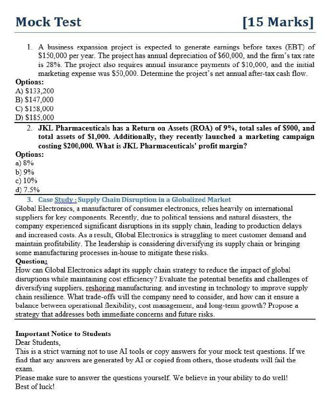 Mock Test
[15 Marks]
1. A business expansion project is expected to generate earnings before taxes (EBT) of
$150,000 per year. The project has annual depreciation of $60,000, and the firm's tax rate
is 28%. The project also requires annual insurance payments of $10,000, and the initial
marketing expense was $50,000. Determine the project's net annual after-tax cash flow.
Options:
A) $133,200
B) $147,000
C) $158,000
D) $185.000
2. JKL Pharmaceuticals has a Return on Assets (ROA) of 9%, total sales of $900, and
total assets of $1,000. Additionally, they recently launched a marketing campaign
costing $200,000. What is JKL Pharmaceuticals' profit margin?
Options:
a) 8%
b) 9%
c) 10%
d) 7.5%
3. Case Study: Supply Chain Disruption in a Globalized Market
Global Electronics, a manufacturer of consumer electronics, relies heavily on international
suppliers for key components. Recently, due to political tensions and natural disasters, the
company experienced significant disruptions in its supply chain, leading to production delays
and increased costs. As a result, Global Electronics is struggling to meet customer demand and
maintain profitability. The leadership is considering diversifying its supply chain or bringing
some manufacturing processes in-house to mitigate these risks.
Question;
How can Global Electronics adapt its supply chain strategy to reduce the impact of global
disruptions while maintaining cost efficiency? Evaluate the potential benefits and challenges of
diversifying suppliers. reshoring manufacturing, and investing in technology to improve supply
chain resilience. What trade-offs will the company need to consider, and how can it ensure a
balance between operational flexibility, cost management, and long-term growth? Propose a
strategy that addresses both immediate concerns and future risks.
Important Notice to Students
Dear Students,
This is a strict warning not to use AI tools or copy answers for your mock test questions. If we
find that any answers are generated by AI or copied from others, those students will fail the
exam.
Please make sure to answer the questions yourself. We believe in your ability to do well!
Best of luck!