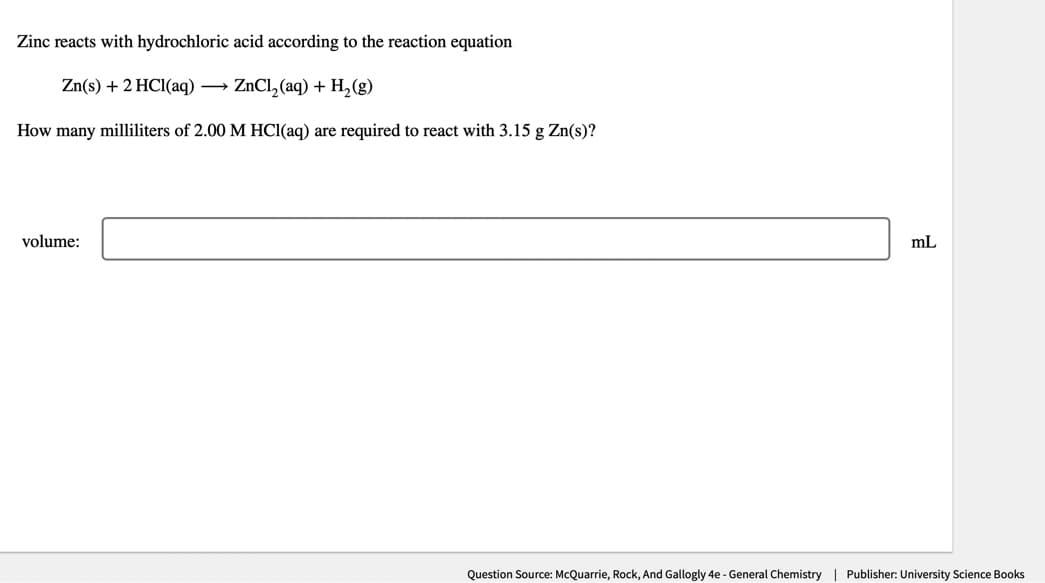 Zinc reacts with hydrochloric acid according to the reaction equation
Zn(s) + 2 HCl(aq) → ZnCl₂(aq) + H₂(g)
How many milliliters of 2.00 M HCl(aq) are required to react with 3.15 g Zn(s)?
volume:
mL
Question Source: McQuarrie, Rock, And Gallogly 4e - General Chemistry | Publisher: University Science Books