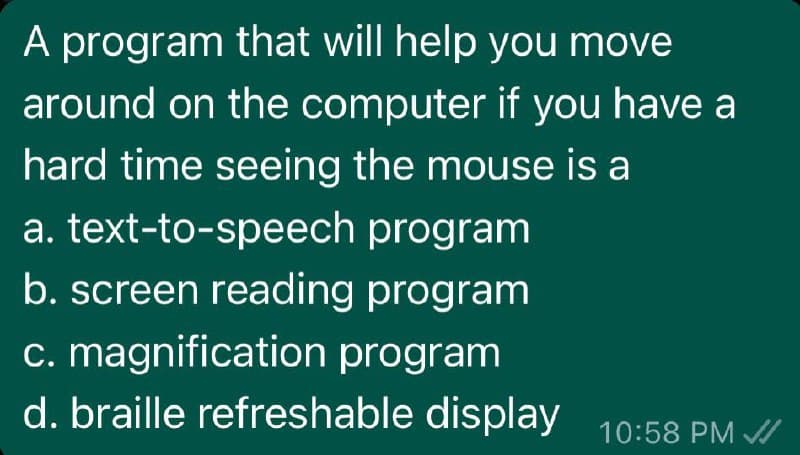 A program that will help you move
around on the computer if you have a
hard time seeing the mouse is a
a. text-to-speech program
b. screen reading program
c. magnification program
d. braille refreshable display 10:58 PM //
