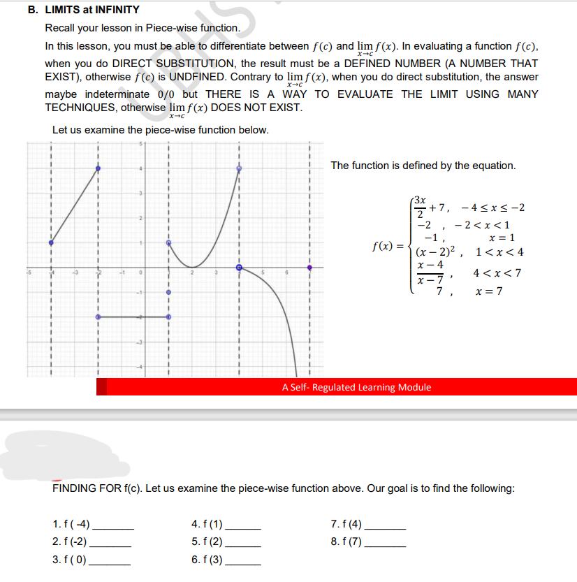 B. LIMITS at INFINITY
Recall your lesson in Piece-wise function.
X→C
In this lesson, you must be able to differentiate between f(c) and lim f(x). In evaluating a function f(c),
when you do DIRECT SUBSTITUTION, the result must be a DEFINED NUMBER (A NUMBER THAT
EXIST), otherwise f(c) is UNDFINED. Contrary to lim f(x), when you do direct substitution, the answer
maybe indeterminate 0/0 but THERE IS A WAY TO EVALUATE THE LIMIT USING MANY
TECHNIQUES, otherwise lim f(x) DOES NOT EXIST.
x→c
X-C
Let us examine the piece-wise function below.
0
1. f(-4)
2. f(-2)
3. f (0)
The function is defined by the equation.
4. f (1)
5. f(2)
6. f (3)
f(x) =
2+7, -4≤x≤-2
-2,
7. f (4)
8. f(7).
-1,
(x-2)²,
x-4
x-7
7
A Self-Regulated Learning Module
2<x< 1
x = 1
1<x< 4
J
FINDING FOR f(c). Let us examine the piece-wise function above. Our goal is to find the following:
4<x<7
x = 7