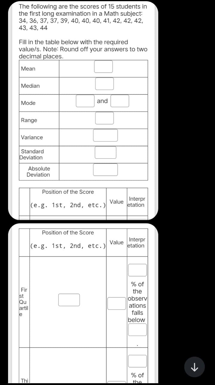 The following are the scores of 15 students in
the first long examination in a Math subject:
34, 36, 37, 37, 39, 40, 40, 40, 41, 42, 42, 42,
43, 43, 44
Fill in the table below with the required
value/s. Note: Round off your answers to two
decimal places.
Mean
Median
Mode
Range
Variance
Standard
Deviation
Absolute
Deviation
Fir
st
Qu
artil
le
Thi
Position of the Score
and
(e.g. 1st, 2nd, etc.)
Position of the Score
(e.g. 1st, 2nd, etc.)
Value
Value
Interpr
letation
Interpr
etation
% of
the
observ
ations
falls
below
% of
the