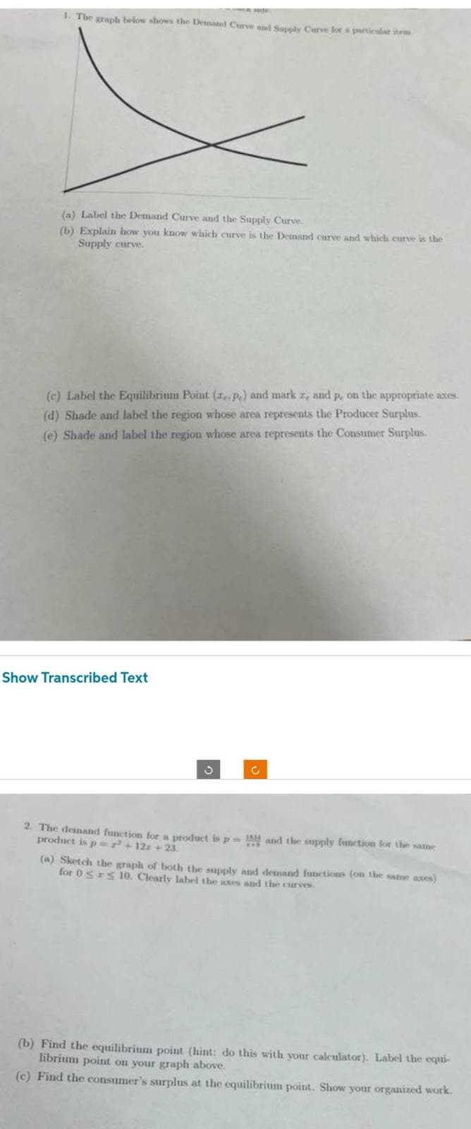 1. The graph below shows the Demand Curve and Supply Curve for a particular item
(a) Label the Demand Curve and the Supply Curve.
(b) Explain how you know which curve is the Demand curve and which curve is the
Supply curve.
(c) Label the Equilibrium Point (re. Pe) and mark z, and p, on the appropriate axes.
(d) Shade and label the region whose area represents the Producer Surplus.
(e) Shade and label the region whose area represents the Consumer Surplus.
Show Transcribed Text
S
2. The demand function for a product is p
product is p²+12r+23.
C
and the supply function for the same
(a) Sketch the graph of both the supply and demand functions (on the same axes)
for 0 ≤ ≤ 10. Clearly label the axes and the curves
(b) Find the equilibrium point (hint: do this with your calculator). Label the equi-
librium point on your graph above.
(c) Find the consumer's surplus at the equilibrium point. Show your organized work.