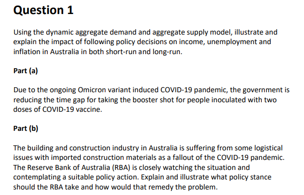 Question 1
Using the dynamic aggregate demand and aggregate supply model, illustrate and
explain the impact of following policy decisions on income, unemployment and
inflation in Australia in both short-run and long-run.
Part (a)
Due to the ongoing Omicron variant induced COVID-19 pandemic, the government is
reducing the time gap for taking the booster shot for people inoculated with two
doses of COVID-19 vaccine.
Part (b)
The building and construction industry in Australia is suffering from some logistical
issues with imported construction materials as a fallout of the COVID-19 pandemic.
The Reserve Bank of Australia (RBA) is closely watching the situation and
contemplating a suitable policy action. Explain and illustrate what policy stance
should the RBA take and how would that remedy the problem.
