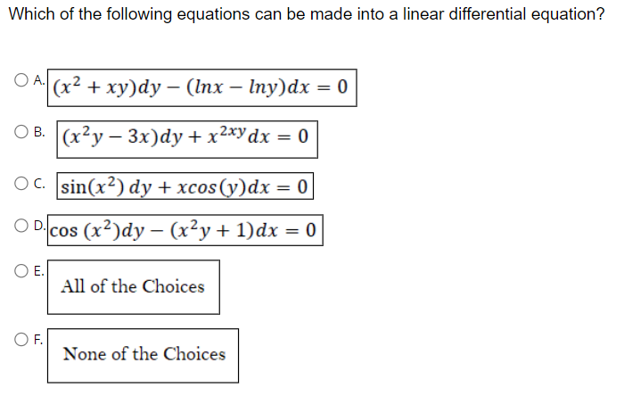 Which of the following equations can be made into a linear differential equation?
O A. (x² + xy)dy - (lnx - Iny)dx = 0
OB. (x2y-3x)dy + x²xy dx = 0
OC. sin(x²) dy + xcos(y)dx = 0
ODcos (x²)dy - (x²y + 1)dx = 0
O E.
O F.
All of the Choices
None of the Choices