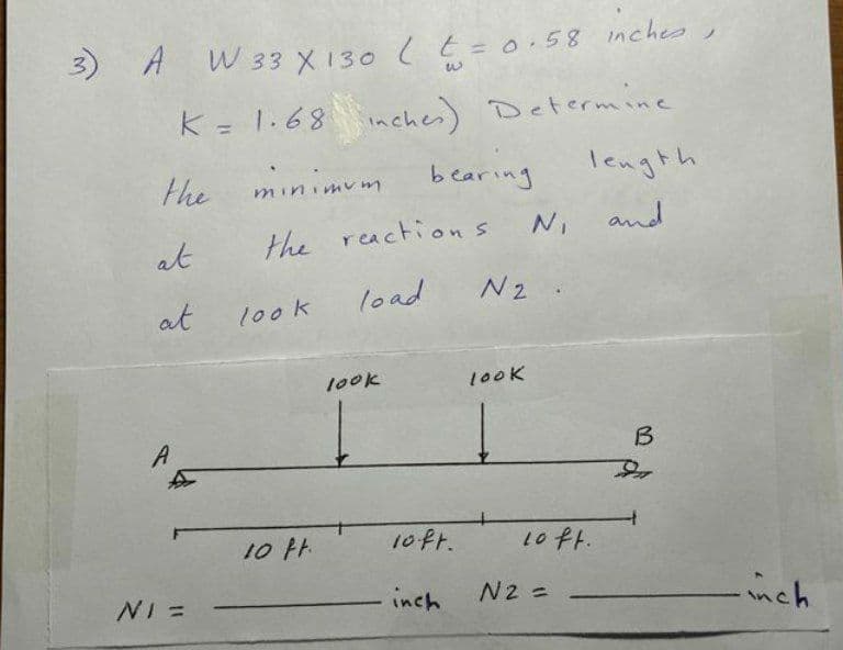 A W 33 X 130 (t=0.58 inches
k = 1.68 inchei) Determine
%3D
the
minimum
bearing
length
the reactions
N, and
at
load
N2
at
100k
100K
100K
A
B
10 H.
10ft.
1oft.
NI =
inch
N2 =
nch
