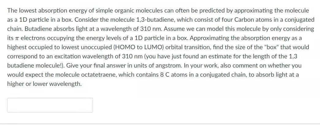 The lowest absorption energy of simple organic molecules can often be predicted by approximating the molecule
as a 1D particle in a box. Consider the molecule 1,3-butadiene, which consist of four Carbon atoms in a conjugated
chain. Butadiene absorbs light at a wavelength of 310 nm. Assume we can model this molecule by only considering
its T electrons occupying the energy levels of a 1D particle in a box. Approximating the absorption energy as a
highest occupied to lowest unoccupied (HOMO to LUMO) orbital transition, find the size of the "box" that would
correspond to an excitation wavelength of 310 nm (you have just found an estimate for the length of the 1,3
butadiene molecule!). Give your final answer in units of angstrom. In your work, also comment on whether you
would expect the molecule octatetraene, which contains 8 C atoms in a conjugated chain, to absorb light at a
higher or lower wavelength.
