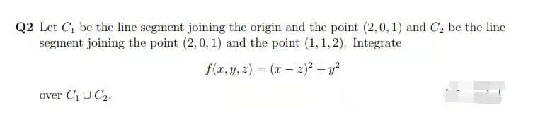 Q2 Let C be the line segment joining the origin and the point (2,0, 1) and C2 be the line
segment joining the point (2,0, 1) and the point (1,1,2). Integrate
f(x, y, z) = (r - 2)? +y?
over C1 U C2.
