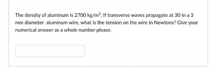 The density of aluminum is 2700 kg/m³. If transverse waves propagate at 30 in a 3
mm diameter aluminum wire, what is the tension on the wire in Newtons? Give your
numerical answer as a whole number please.
