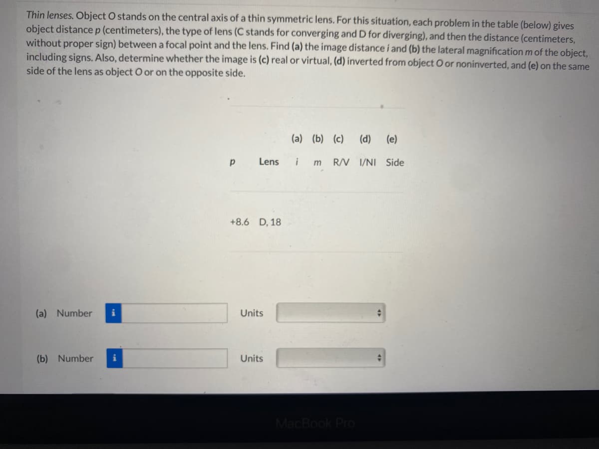 Thin lenses. Object O stands on the central axis of a thin symmetric lens. For this situation, each problem in the table (below) gives
object distance p (centimeters), the type of lens (C stands for converging and D for diverging), and then the distance (centimeters,
without proper sign) betweena focal point and the lens. Find (a) the image distance i and (b) the lateral magnification m of the object,
including signs. Also, determine whether the image is (c) real or virtual, (d) inverted from object O or noninverted, and (e) on the same
side of the lens as object O or on the opposite side.
(a) (b) (c)
(d)
(e)
Lens
m
R/V 1/NI Side
+8.6 D, 18
(a) Number
Units
(b) Number
Units
MacBook Pro
