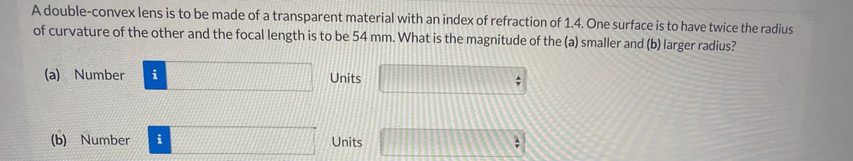 A double-convex lens is to be made of a transparent material with an index of refraction of 1.4. One surface is to have twice the radius
of curvature of the other and the focal length is to be 54 mm. What is the magnitude of the (a) smaller and (b) larger radius?
(a) Number
Units
(b) Number
i
Units
