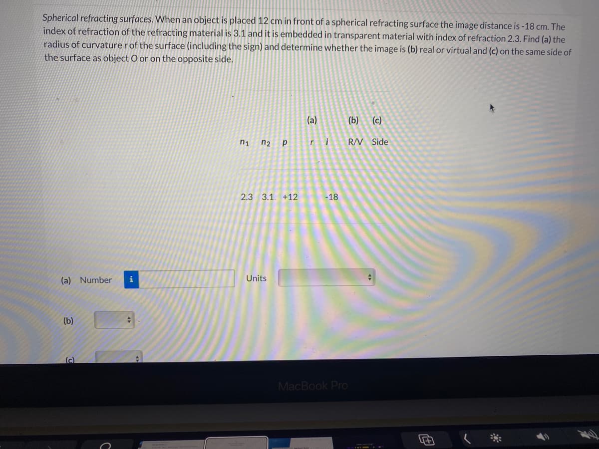 Spherical refracting surfaces. When an object is placed 12 cm in front of a spherical refracting surface the image distance is -18 cm. The
index of refraction of the refracting material is 3.1 and it is embedded in transparent material with index of refraction 2.3. Find (a) the
radius of curvature r of the surface (including the sign) and determine whether the image is (b) real or virtual and (c) on the same side of
the surface as object O or on the opposite side.
(a)
(b)
(c)
n1
n2 p
ri
R/V Side
2.3 3.1. +12
-18
(a) Number
i
Units
(b)
(c)
MacBook Pro
