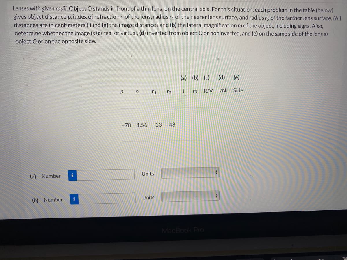 Lenses with given radii. Object O stands in front of a thin lens, on the central axis. For this situation, each problem in the table (below)
gives object distance p, index of refractionnof the lens, radius r of the nearer lens surface, and radius rɔ of the farther lens surface. (All
distances are in centimeters.) Find (a) the image distance i and (b) the lateral magnification m of the object, including signs. Also,
determine whether the image is (c) real or virtual, (d) inverted from object O or noninverted, and (e) on the same side of the lens as
object O or on the opposite side.
(a) (b) (c)
(d)
(e)
m
R/V I/NI Side
r1
r2
+78
1.56 +33
-48
(a) Number
i
Units
i
Units
(b) Number
MacBook Pro
