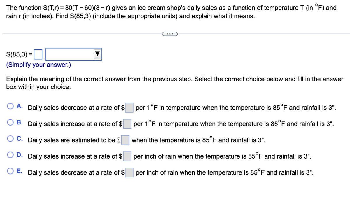 The function S(T,r) = 30(T - 60)(8 — r) gives an ice cream shop's daily sales as a function of temperature T (in °F) and
rain r (in inches). Find S(85,3) (include the appropriate units) and explain what it means.
S(85,3)=
(Simplify your answer.)
Explain the meaning of the correct answer from the previous step. Select the correct choice below and fill in the answer
box within your choice.
A. Daily sales decrease at a rate of $
B. Daily sales increase at a rate of $
C. Daily sales are estimated to be $
D. Daily sales increase at a rate of $
O E. Daily sales decrease at a rate of $
O
per 1°F in temperature when the temperature is 85°F and rainfall is 3".
per 1°F in temperature when the temperature is 85°F and rainfall is 3".
when the temperature is 85°F and rainfall is 3".
per inch of rain when the temperature is 85°F and rainfall is 3".
per inch of rain when the temperature is 85°F and rainfall is 3".