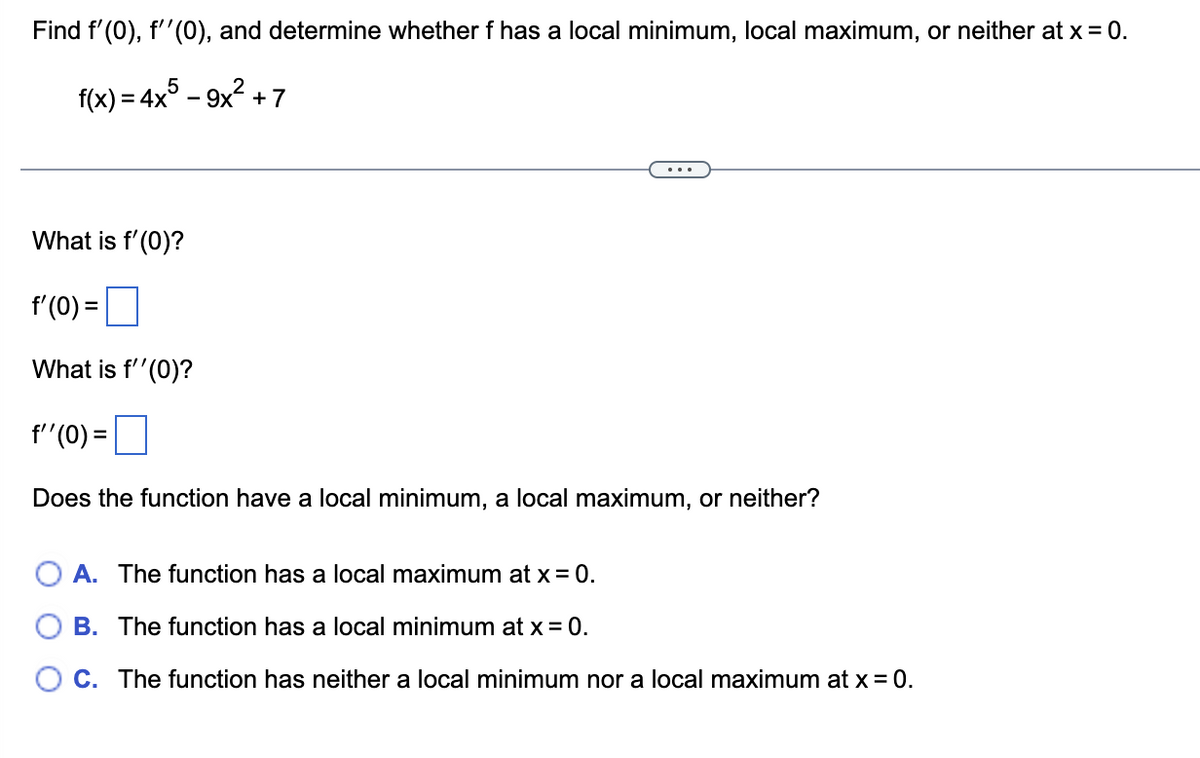 Find f'(0), f''(0), and determine whether f has a local minimum, local maximum, or neither at x = 0.
2
f(x) = 4x5 - 9x² + 7
What is f'(0)?
f'(0) =
What is f''(0)?
f''(0) =
Does the function have a local minimum, a local maximum, or neither?
A. The function has a local maximum at x = 0.
B. The function has a local minimum at x = 0.
C. The function has neither a local minimum nor a local maximum at x = 0.