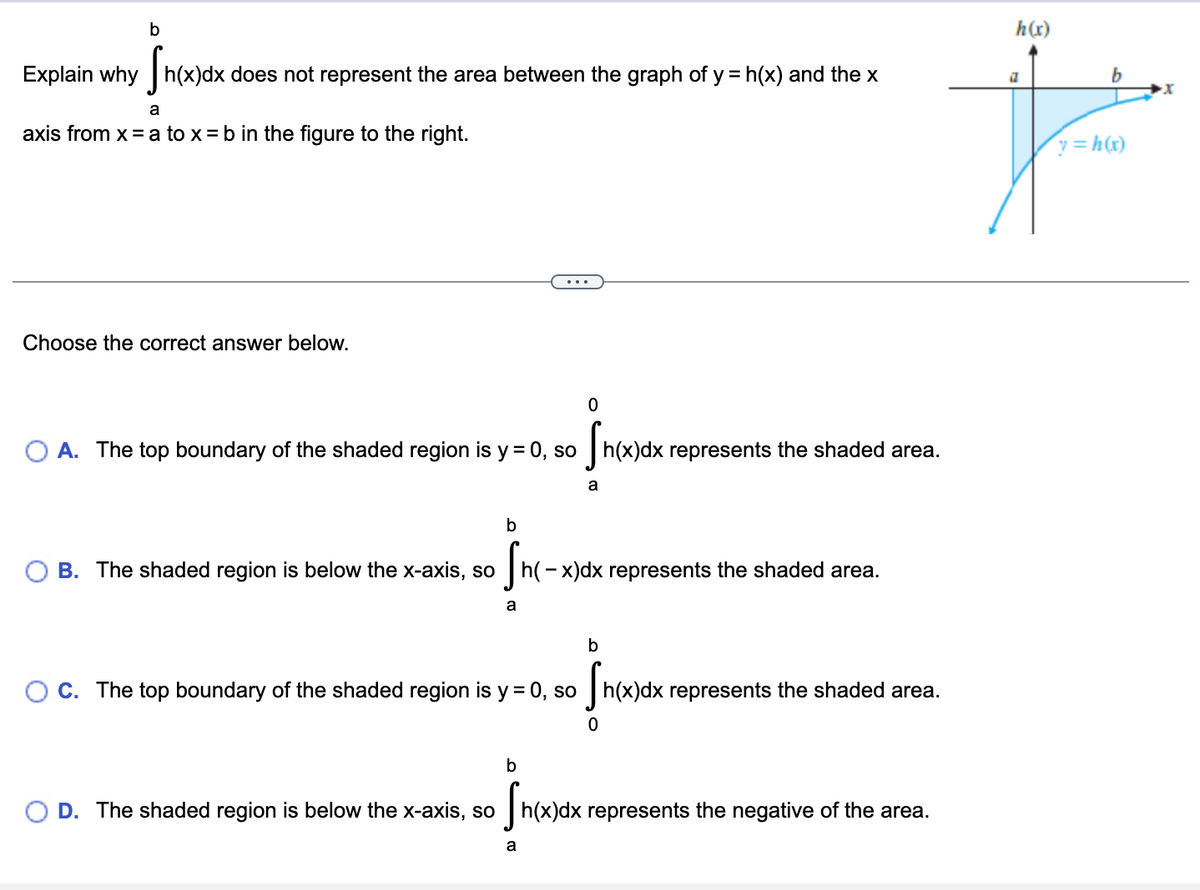 ### Understanding Definite Integrals and Area Representation

#### Problem Statement:
Explain why \(\int_a^b h(x)dx\) does not represent the area between the graph of \(y = h(x)\) and the x-axis from \(x = a\) to \(x = b\) in the figure to the right.

#### Graph Explanation:
There is a graph to the right showing the function \(y = h(x)\) which is entirely below the x-axis between the points \(x = a\) and \(x = b\).

#### Explanation:
When a function \(y = h(x)\) is below the x-axis, the definite integral \(\int_a^b h(x)dx\) computes the signed area, which will be negative. To find the actual area between the curve and the x-axis, we need to consider the absolute value of the integrand.

#### Multiple_choice Options:
Choose the correct answer below.

**A.** The top boundary of the shaded region is \(y = 0\), so \(\int_a^0 h(x)dx\) represents the shaded area.

\[ \int_a^0 h(x)dx \]

**B.** The shaded region is below the x-axis, so \(\int_a^b h(-x)dx\) represents the shaded area.

\[ \int_a^b h(-x)dx \]

**C.** The top boundary of the shaded region is \(y = 0\), so \(\int_0^b h(x)dx\) represents the shaded area.

\[ \int_0^b h(x)dx \]

**D.** The shaded region is below the x-axis, so \(\int_a^b h(x)dx\) represents the **negative** of the area.

\[ \int_a^b h(x)dx \]

*Correct answer: **D***