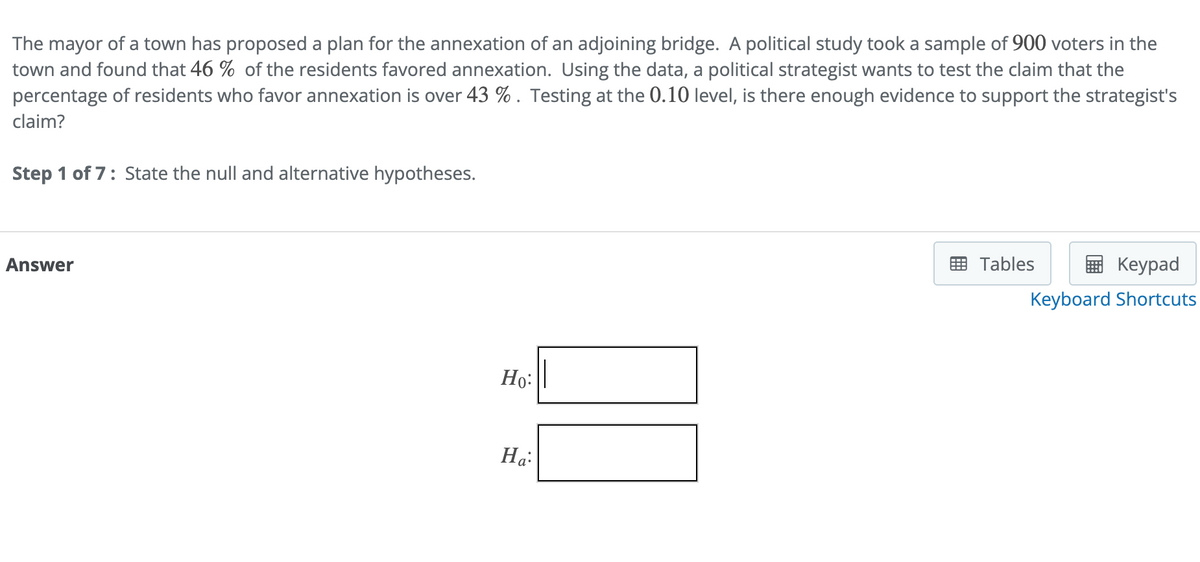 The mayor of a town has proposed a plan for the annexation of an adjoining bridge. A political study took a sample of 900 voters in the
town and found that 46 % of the residents favored annexation. Using the data, a political strategist wants to test the claim that the
percentage of residents who favor annexation is over 43 %. Testing at the 0.10 level, is there enough evidence to support the strategist's
claim?
Step 1 of 7: State the null and alternative hypotheses.
Answer
Ho:
Ha:
Keypad
Keyboard Shortcuts
Tables