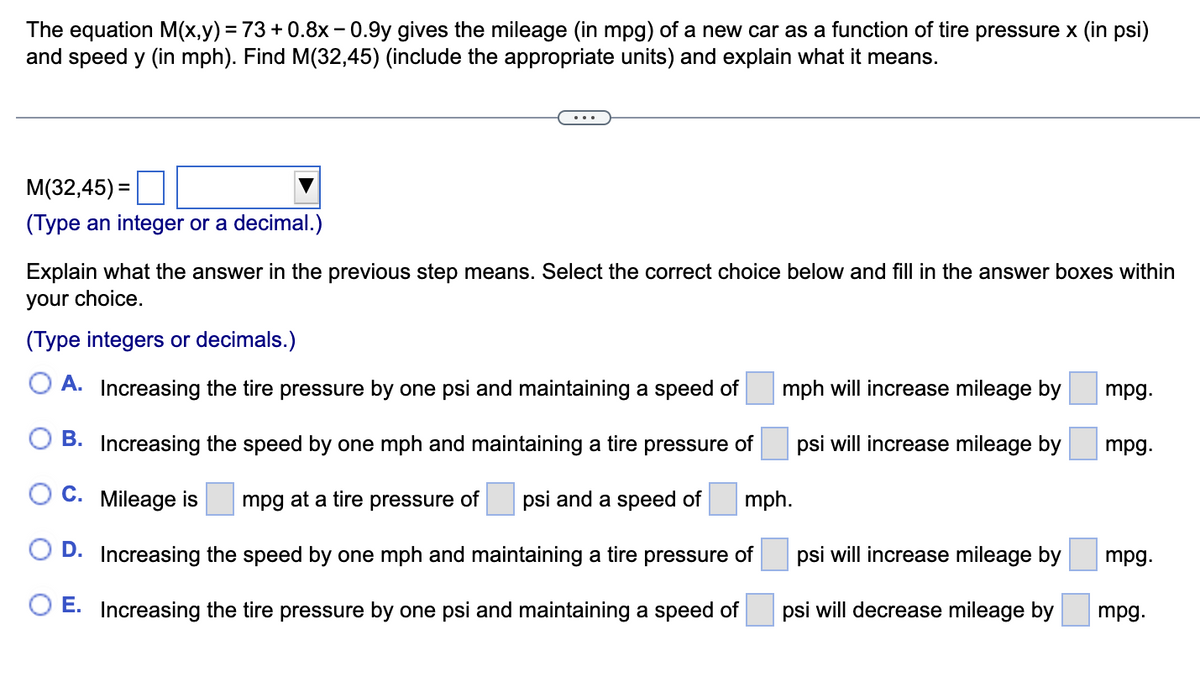 The equation M(x,y) = 73 +0.8x -0.9y gives the mileage (in mpg) of a new car as a function of tire pressure x (in psi)
and speed y (in mph). Find M(32,45) (include the appropriate units) and explain what it means.
M(32,45)=
(Type an integer or a decimal.)
Explain what the answer in the previous step means. Select the correct choice below and fill in the answer boxes within
your choice.
(Type integers or decimals.)
A. Increasing the tire pressure by one psi and maintaining a speed of
B. Increasing the speed by one mph and maintaining a tire pressure of
C. Mileage is
mpg at a tire pressure of psi and a speed of mph.
D. Increasing the speed by one mph and maintaining a tire pressure of
O E. Increasing the tire pressure by one psi and maintaining a speed of
mph will increase mileage by
psi will increase mileage by
psi will increase mileage by
psi will decrease mileage by
mpg.
mpg.
mpg.
mpg.