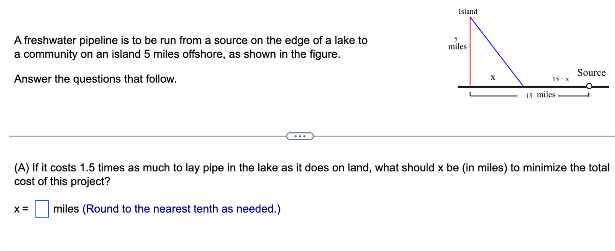 A freshwater pipeline is to be run from a source on the edge of a lake to
a community on an island 5 miles offshore, as shown in the figure.
Answer the questions that follow.
Island
5
miles
X
15-x
15 miles
Source
(A) If it costs 1.5 times as much to lay pipe in the lake as it does on land, what should x be (in miles) to minimize the total
cost of this project?
X = miles (Round to the nearest tenth as needed.)