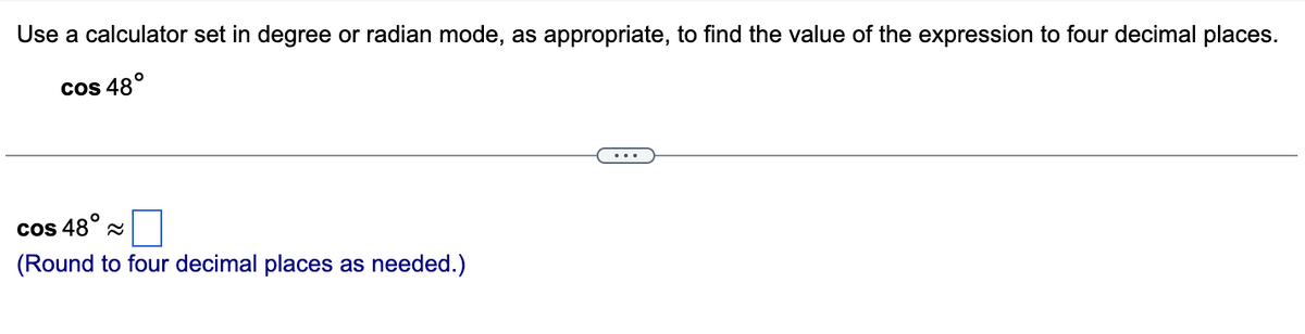 Use a calculator set in degree or radian mode, as appropriate, to find the value of the expression to four decimal places.
cos 48°
cos 48°~
(Round to four decimal places as needed.)