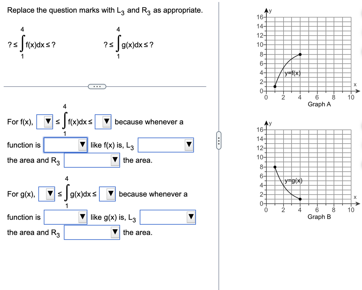 Replace the question marks with L3 and R3 as appropriate.
? <
4
[f(x)dxs?
1
4
For f(x),▼ ≤ f(x)dx s
S
1
function is
the area and R3
For g(x),
4
function is
the area and R3
== √g(x)dx s
1
4
? ≤ g(x)dx≤?
Sg(x)dx
1
because whenever a
like f(x) is, L3
the area.
because whenever a
like g(x) is, L3
the area.
C
16-
14-
12-
10-
8-
6-
4-
NO
2-
0-
0
16-
14-
VN ó có có ý NÓ
12-
10-
8-
6-
4-
2-
0-
y
y
-
y=f(x)
2
4
√y=g(x)
2
-+
4
6
Graph A
6
Graph B
-∞o
8
-00
8
X
10
X
10