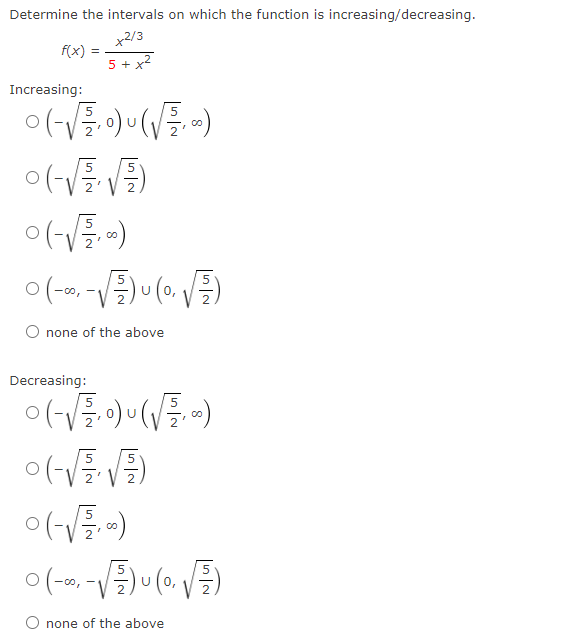 Determine the intervals on which the function is increasing/decreasing.
x2/3
5 + x²
f(x)=
Increasing:
=
0(-√₁0)(√)
5
5
0 (-√√²/² √2)
V
0 (-√ =.=)
0 (-∞, -√2)(0₁ √²)
none of the above
Decreasing:
0 (-√√²/₁0) u (√√², 0)
o(-√√√√)
0 (-√√²+,-)
0 (-∞, -√2/) u (0,√)
none of the above
5